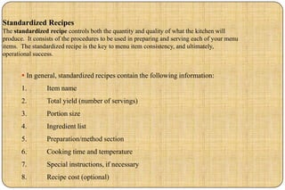 Standardized Recipes
The standardized recipe controls both the quantity and quality of what the kitchen will
produce. It consists of the procedures to be used in preparing and serving each of your menu
items. The standardized recipe is the key to menu item consistency, and ultimately,
operational success.


        In general, standardized recipes contain the following information:
       1.        Item name
       2.        Total yield (number of servings)
       3.        Portion size
       4.        Ingredient list
       5.        Preparation/method section
       6.        Cooking time and temperature
       7.        Special instructions, if necessary
       8.        Recipe cost (optional)
 