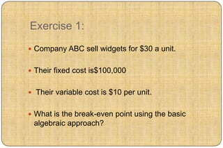Exercise 1:
 Company ABC sell widgets for $30 a unit.


 Their fixed cost is$100,000


 Their variable cost is $10 per unit.


 What is the break-even point using the basic
 algebraic approach?
 