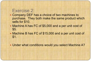 Exercise 2:
 Company DEF has a choice of two machines to
  purchase. They both make the same product which
  sells for $10.
 Machine A has FC of $5,000 and a per unit cost of
  $5.
 Machine B has FC of $15,000 and a per unit cost of
  $1.

 Under what conditions would you select Machine A?
 