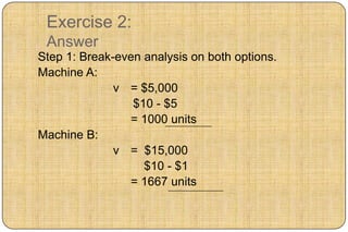 Exercise 2:
 Answer
Step 1: Break-even analysis on both options.
Machine A:
              v = $5,000
                 $10 - $5
                = 1000 units
Machine B:
              v = $15,000
                   $10 - $1
                = 1667 units
 