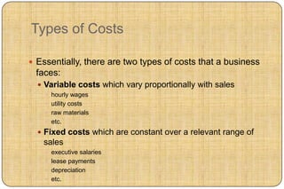Types of Costs

 Essentially, there are two types of costs that a business
 faces:
   Variable costs which vary proportionally with sales
     hourly wages
     utility costs
     raw materials
     etc.

   Fixed costs which are constant over a relevant range of
   sales
     executive salaries
     lease payments
     depreciation
     etc.
 