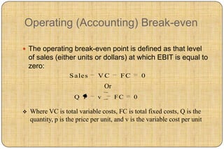 Operating (Accounting) Break-even

 The operating break-even point is defined as that level
    of sales (either units or dollars) at which EBIT is equal to
    zero:
                    S a le s   VC        FC       0
                                   Or
                      Q P      v        FC    0

   Where VC is total variable costs, FC is total fixed costs, Q is the
    quantity, p is the price per unit, and v is the variable cost per unit
 