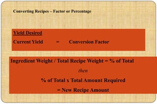 Converting Recipes – Factor or Percentage




 Yield Desired
 Current Yield         =      Conversion Factor


Ingredient Weight / Total Recipe Weight = % of Total
                                   then
               % of Total x Total Amount Required
                        = New Recipe Amount
 