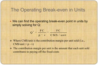 The Operating Break-even in Units

 We can find the operating break-even point in units by
    simply solving for Q:
                      *    FC            FC
                  Q
                          p   v     C M $ / u n it

   Where CM$/unit is the contribution margin per unit sold (i.e.,
    CM$/unit = p - v)
   The contribution margin per unit is the amount that each unit sold
    contributes to paying off the fixed costs
 