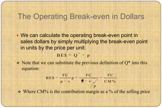 The Operating Break-even in Dollars

 We can calculate the operating break-even point in
    sales dollars by simply multiplying the break-even point
    in units by the price per unit:
                                        *
                      BE$           Q           p
   Note that we can substitute the previous definition of Q* into this
    equation:
                         FC                     FC        FC
                BE$             p
                        p   v               p    v       CM %
                                                     p
    Where CM% is the contribution margin as a % of the selling price
 