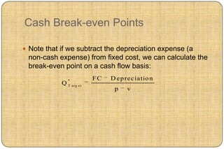 Cash Break-even Points

 Note that if we subtract the depreciation expense (a
 non-cash expense) from fixed cost, we can calculate the
 break-even point on a cash flow basis:
                *          FC   D ep reciatio n
            Q   T arg et
                                 p   v
 