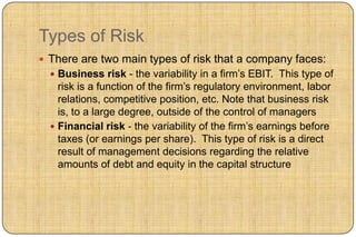 Types of Risk
 There are two main types of risk that a company faces:
   Business risk - the variability in a firm‟s EBIT. This type of
    risk is a function of the firm‟s regulatory environment, labor
    relations, competitive position, etc. Note that business risk
    is, to a large degree, outside of the control of managers
   Financial risk - the variability of the firm‟s earnings before
    taxes (or earnings per share). This type of risk is a direct
    result of management decisions regarding the relative
    amounts of debt and equity in the capital structure
 