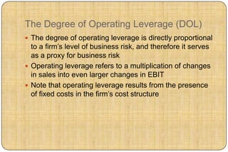 The Degree of Operating Leverage (DOL)
 The degree of operating leverage is directly proportional
  to a firm‟s level of business risk, and therefore it serves
  as a proxy for business risk
 Operating leverage refers to a multiplication of changes
  in sales into even larger changes in EBIT
 Note that operating leverage results from the presence
  of fixed costs in the firm‟s cost structure
 