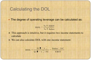 Calculating the DOL

 The degree of operating leverage can be calculated as:

                                    %        E B IT
                          DOL
                                    %        S ales

   This approach is intuitive, but it requires two income statements to
    calculate
   We can also calculate DOL with one income statement:


                            Q p     v           S ales     VC
                 DOL
                         Q p    v       FC            E B IT
 