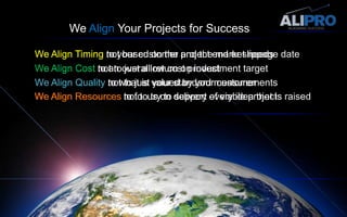 We Align Your Projects for SuccessWe Align TimingWe Align Timing not based on the project end or slippage dateWe Align Timing to your customer and the market needsWe Align CostWe Align Cost to an overall return on investment target  We Align Cost not to just a low cost product  We Align QualityWe Align Qualityto what is valued by your customerWe Align Qualitynot to just your standard measurementsWe Align Resources to focus on delivery of viable projectsWe Align Resources not to try to support every idea that is raisedWe Align Resources