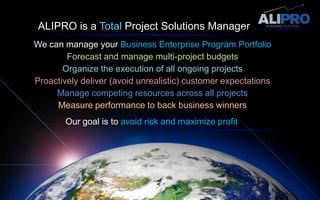 ALIPRO is a Total Project Solutions Manager We can manage your Business Enterprise Program PortfolioForecast and manage multi-project budgetsOrganize the execution of all ongoing projectsProactively deliver (avoid unrealistic) customer expectationsManage competing resources across all projectsMeasure performance to back business winnersOur goal is to avoid risk and maximize profit