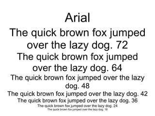Arial
The quick brown fox jumped
   over the lazy dog. 72
   The quick brown fox jumped
      over the lazy dog. 64
 The quick brown fox jumped over the lazy
                 dog. 48
The quick brown fox jumped over the lazy dog. 42
   The quick brown fox jumped over the lazy dog. 36
          The quick brown fox jumped over the lazy dog. 24
               The quick brown fox jumped over the lazy dog. 18
 