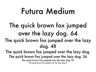 Futura Medium
  The quick brown fox jumped
     over the lazy dog. 64
The quick brown fox jumped over the lazy
                dog. 48
The quick brown fox jumped over the lazy dog.
 The quick brown fox jumped over the lazy dog. 36
         The quick brown fox jumped over the lazy dog. 24
               The quick brown fox jumped over the lazy dog.18
 