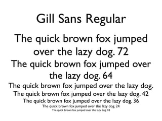 Gill Sans Regular
 The quick brown fox jumped
    over the lazy dog. 72
The quick brown fox jumped over
         the lazy dog. 64
The quick brown fox jumped over the lazy dog.
 The quick brown fox jumped over the lazy dog. 42
    The quick brown fox jumped over the lazy dog. 36
            The quick brown fox jumped over the lazy dog. 24
                  The quick brown fox jumped over the lazy dog. 18
 