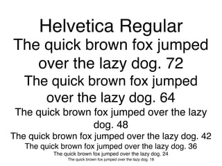 Helvetica Regular
The quick brown fox jumped
   over the lazy dog. 72
   The quick brown fox jumped
      over the lazy dog. 64
 The quick brown fox jumped over the lazy
                 dog. 48
The quick brown fox jumped over the lazy dog. 42
   The quick brown fox jumped over the lazy dog. 36
          The quick brown fox jumped over the lazy dog. 24
               The quick brown fox jumped over the lazy dog. 18
 