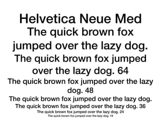 Helvetica Neue Med
    The quick brown fox
 jumped over the lazy dog.
 The quick brown fox jumped
    over the lazy dog. 64
The quick brown fox jumped over the lazy
                dog. 48
The quick brown fox jumped over the lazy dog.
  The quick brown fox jumped over the lazy dog. 36
         The quick brown fox jumped over the lazy dog. 24
              The quick brown fox jumped over the lazy dog. 18
 