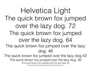 Helvetica Light
The quick brown fox jumped
   over the lazy dog. 72
  The quick brown fox jumped
     over the lazy dog. 64
The quick brown fox jumped over the lazy
                dog. 48
The quick brown fox jumped over the lazy dog.42
   The quick brown fox jumped over the lazy dog. 36
          The quick brown fox jumped over the lazy dog. 24
               The quick brown fox jumped over the lazy dog. 18
 