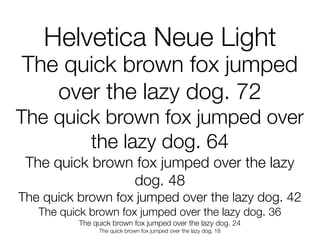 Helvetica Neue Light
The quick brown fox jumped
   over the lazy dog. 72
The quick brown fox jumped over
        the lazy dog. 64
 The quick brown fox jumped over the lazy
                dog. 48
The quick brown fox jumped over the lazy dog. 42
   The quick brown fox jumped over the lazy dog. 36
          The quick brown fox jumped over the lazy dog. 24
               The quick brown fox jumped over the lazy dog. 18
 