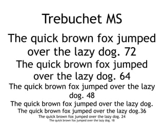 Trebuchet MS
The quick brown fox jumped
   over the lazy dog. 72
 The quick brown fox jumped
    over the lazy dog. 64
The quick brown fox jumped over the lazy
                dog. 48
The quick brown fox jumped over the lazy dog.
  The quick brown fox jumped over the lazy dog.36
         The quick brown fox jumped over the lazy dog. 24
               The quick brown fox jumped over the lazy dog. 18
 