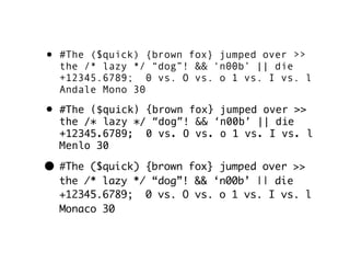 • #The ($quick) {brown fox} jumped over >>
  the /* lazy */ “dog”! && ‘n00b’ || die
  +12345.6789; 0 vs. O vs. o 1 vs. I vs. l
  Andale Mono 30

• #The ($quick) {brown fox} jumped over >>
  the /* lazy */ “dog”! && ‘n00b’ || die
  +12345.6789; 0 vs. O vs. o 1 vs. I vs. l
  Menlo 30

• #The ($quick) {brown fox} jumped over >>
  the /* lazy */ “dog”! && ‘n00b’ || die
  +12345.6789; 0 vs. O vs. o 1 vs. I vs. l
  Monaco 30
 