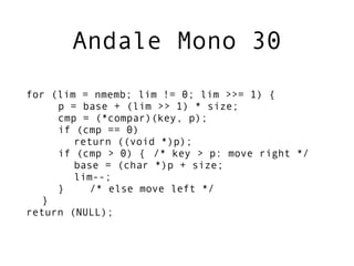 Andale Mono 30
for (lim = nmemb; lim != 0; lim >>= 1) {
     p = base + (lim >> 1) * size;
     cmp = (*compar)(key, p);
     if (cmp == 0)
        return ((void *)p);
     if (cmp > 0) { /* key > p: move right */
        base = (char *)p + size;
        lim--;
     }     /* else move left */
   }
return (NULL);
 