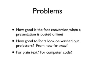 Problems

• How good is the font conversion when a
  presentation is posted online?
• How good to fonts look on washed out
  projectors? From how far away?
• For plain text? For computer code?
 