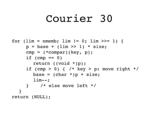 Courier 30
for (lim = nmemb; lim != 0; lim >>= 1) {
! ! p = base + (lim >> 1) * size;
! ! cmp = (*compar)(key, p);
! ! if (cmp == 0)
! ! ! return ((void *)p);
! ! if (cmp > 0) {! /* key > p: move right */
! ! ! base = (char *)p + size;
! ! ! lim--;
! ! }! ! /* else move left */
! }
return (NULL);
 