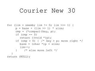 Courier New 30

for (lim = nmemb; lim != 0; lim >>= 1) {
     p = base + (lim >> 1) * size;
     cmp = (*compar)(key, p);
     if (cmp == 0)
        return ((void *)p);
     if (cmp > 0) { /* key > p: move right */
        base = (char *)p + size;
        lim--;
     }     /* else move left */
   }
return (NULL);
 