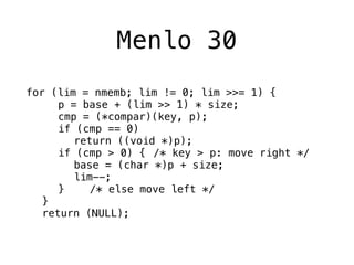 Menlo 30
for (lim = nmemb; lim != 0; lim >>= 1) {
! ! p = base + (lim >> 1) * size;
! ! cmp = (*compar)(key, p);
! ! if (cmp == 0)
! ! ! return ((void *)p);
! ! if (cmp > 0) {! /* key > p: move right */
! ! ! base = (char *)p + size;
! ! ! lim--;
! ! }! ! /* else move left */
! }
! return (NULL);
 