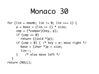 Monaco 30
for (lim = nmemb; lim != 0; lim >>= 1) {
	 	 p = base + (lim >> 1) * size;
	 	 cmp = (*compar)(key, p);
	 	 if (cmp == 0)
	 	 	 return ((void *)p);
	 	 if (cmp > 0) {	 /* key > p: move right */
	 	 	 base = (char *)p + size;
	 	 	 lim--;
	 	 }	 	 /* else move left */
	 }
return (NULL);
 