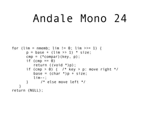 Andale Mono 24

for (lim = nmemb; lim != 0; lim >>= 1) {
      p = base + (lim >> 1) * size;
      cmp = (*compar)(key, p);
      if (cmp == 0)
          return ((void *)p);
      if (cmp > 0) { /* key > p: move right */
          base = (char *)p + size;
          lim--;
      }      /* else move left */
   }
return (NULL);
 