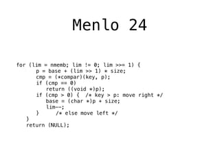 Menlo 24

for (lim = nmemb; lim != 0; lim >>= 1) {
! ! p = base + (lim >> 1) * size;
! ! cmp = (*compar)(key, p);
! ! if (cmp == 0)
! ! ! return ((void *)p);
! ! if (cmp > 0) {! /* key > p: move right */
! ! ! base = (char *)p + size;
! ! ! lim--;
! ! }! ! /* else move left */
! }
! return (NULL);
 