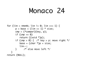Monaco 24

for (lim = nmemb; lim != 0; lim >>= 1) {
	 	 p = base + (lim >> 1) * size;
	 	 cmp = (*compar)(key, p);
	 	 if (cmp == 0)
	 	 	 return ((void *)p);
	 	 if (cmp > 0) {	 /* key > p: move right */
	 	 	 base = (char *)p + size;
	 	 	 lim--;
	 	 }	 	 /* else move left */
	 }
return (NULL);
 