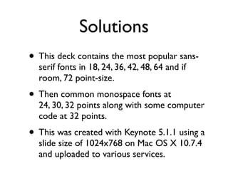 Solutions
• This deck contains the most popular sans-
  serif fonts in 18, 24, 36, 42, 48, 64 and if
  room, 72 point-size.
• Then common monospace fonts at
  24, 30, 32 points along with some computer
  code at 32 points.
• This was created with Keynote 5.1.1 using a
  slide size of 1024x768 on Mac OS X 10.7.4
  and uploaded to various services.
 