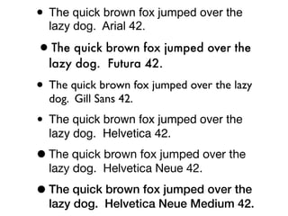 • The quick brown fox jumped over the
  lazy dog. Arial 42.

•The quick brown fox jumped over the
  lazy dog. Futura 42.

• The quick brown fox jumped over the lazy
  dog. Gill Sans 42.

• The quick brown fox jumped over the
  lazy dog. Helvetica 42.

• The quick brown fox jumped over the
  lazy dog. Helvetica Neue 42.

• The quick brown fox jumped over the
  lazy dog. Helvetica Neue Medium 42.
 