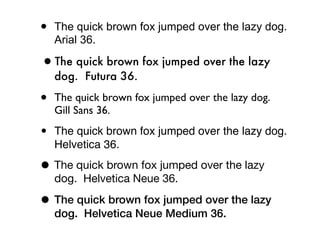 •   The quick brown fox jumped over the lazy dog.
    Arial 36.

•The quick brown fox jumped over the lazy
    dog. Futura 36.

•   The quick brown fox jumped over the lazy dog.
    Gill Sans 36.

•   The quick brown fox jumped over the lazy dog.
    Helvetica 36.

• The quick brown fox jumped over the lazy
    dog. Helvetica Neue 36.

• The quick brown fox jumped over the lazy
    dog. Helvetica Neue Medium 36.
 