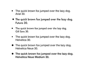 •   The quick brown fox jumped over the lazy dog.
    Arial 30.

• The quick brown fox jumped over the lazy dog.
    Futura 30.

•   The quick brown fox jumped over the lazy dog.
    Gill Sans 30.

•   The quick brown fox jumped over the lazy dog.
    Helvetica 30.

•   The quick brown fox jumped over the lazy dog.
    Helvetica Neue 30.

•   The quick brown fox jumped over the lazy dog.
    Helvetica Neue Medium 30.
 