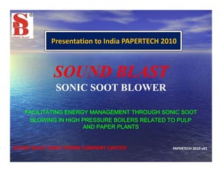 Presentation to India PAPERTECH 2010
SOUND BLASTSOUND BLASTSOUND BLASTSOUND BLAST
SONIC SOOT BLOWERSONIC SOOT BLOWER
FACILITATING ENERGY MANAGEMENT THROUGH SONIC SOOT
BLOWING IN HIGH PRESSURE BOILERS RELATED TO PULPBLOWING IN HIGH PRESSURE BOILERS RELATED TO PULP
AND PAPER PLANTS
SOUND BLAST SONIC POWER COMPANY LIMITED PAPERTECH 2010 v01
 