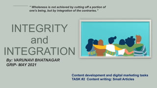 INTEGRITY
and
INTEGRATION
By: VARUNAVI BHATNAGAR
GRIP- MAY 2021
Content development and digital marketing tasks
TASK #2 Content writing: Small Articles
” Wholeness is not achieved by cutting off a portion of
one’s being, but by integration of the contraries.”
 