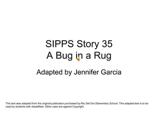 SIPPS Story 35A Bug in a Rug Adapted by Jennifer Garcia This text was adapted from the original publication purchased by Rio Del Oro Elementary School. This adapted text is to be used by students with disabilities. Other uses are against Copyright. 