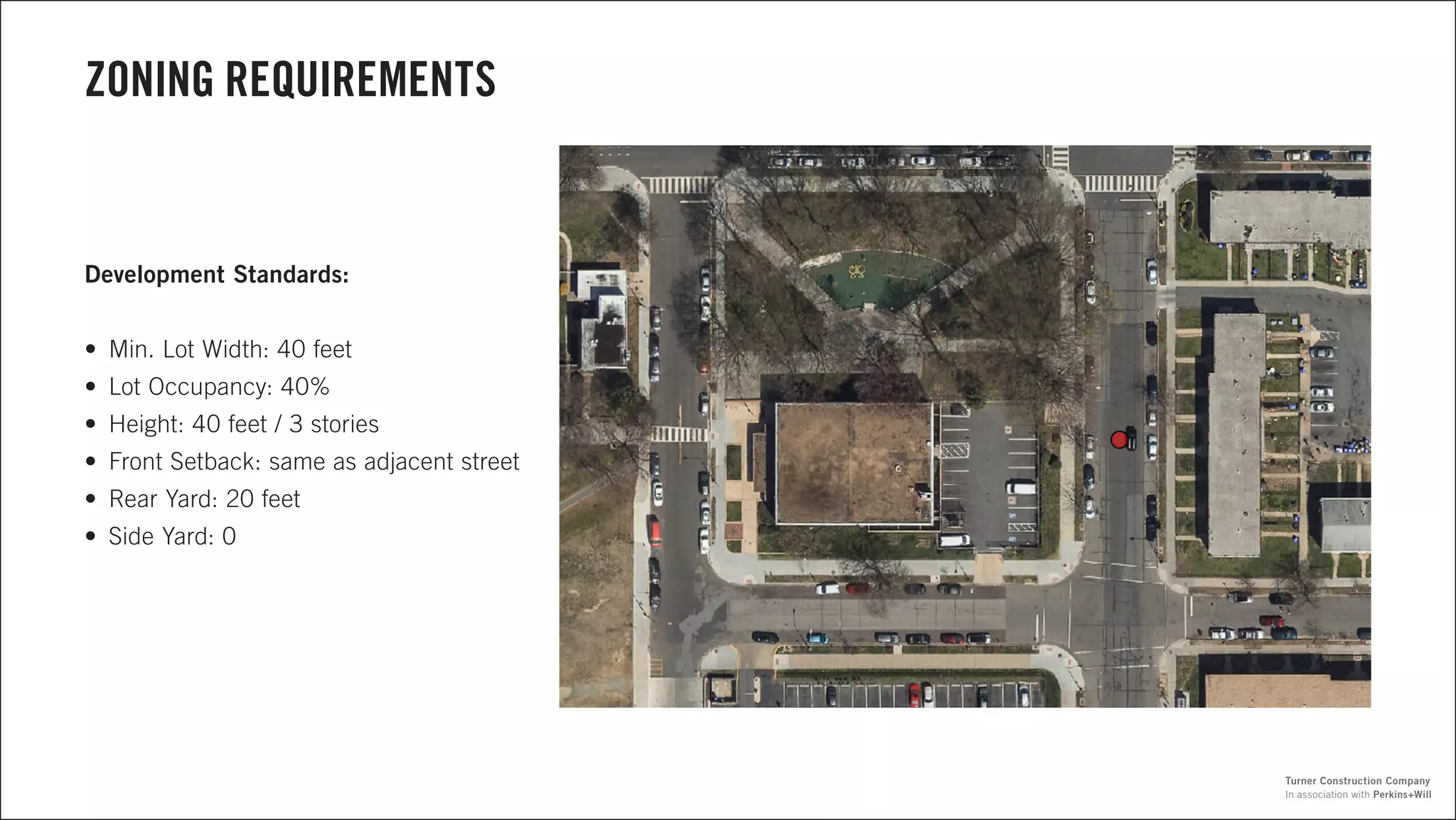 ZONING REQUIREMENTS
Development Standards:
•	 Min. Lot Width: 40 feet
•	 Lot Occupancy: 40%
•	 Height: 40 feet / 3 stories
•	 Front Setback: same as adjacent street
•	 Rear Yard: 20 feet
•	 Side Yard: 0
In association with Perkins+Will
Turner Construction Company
 