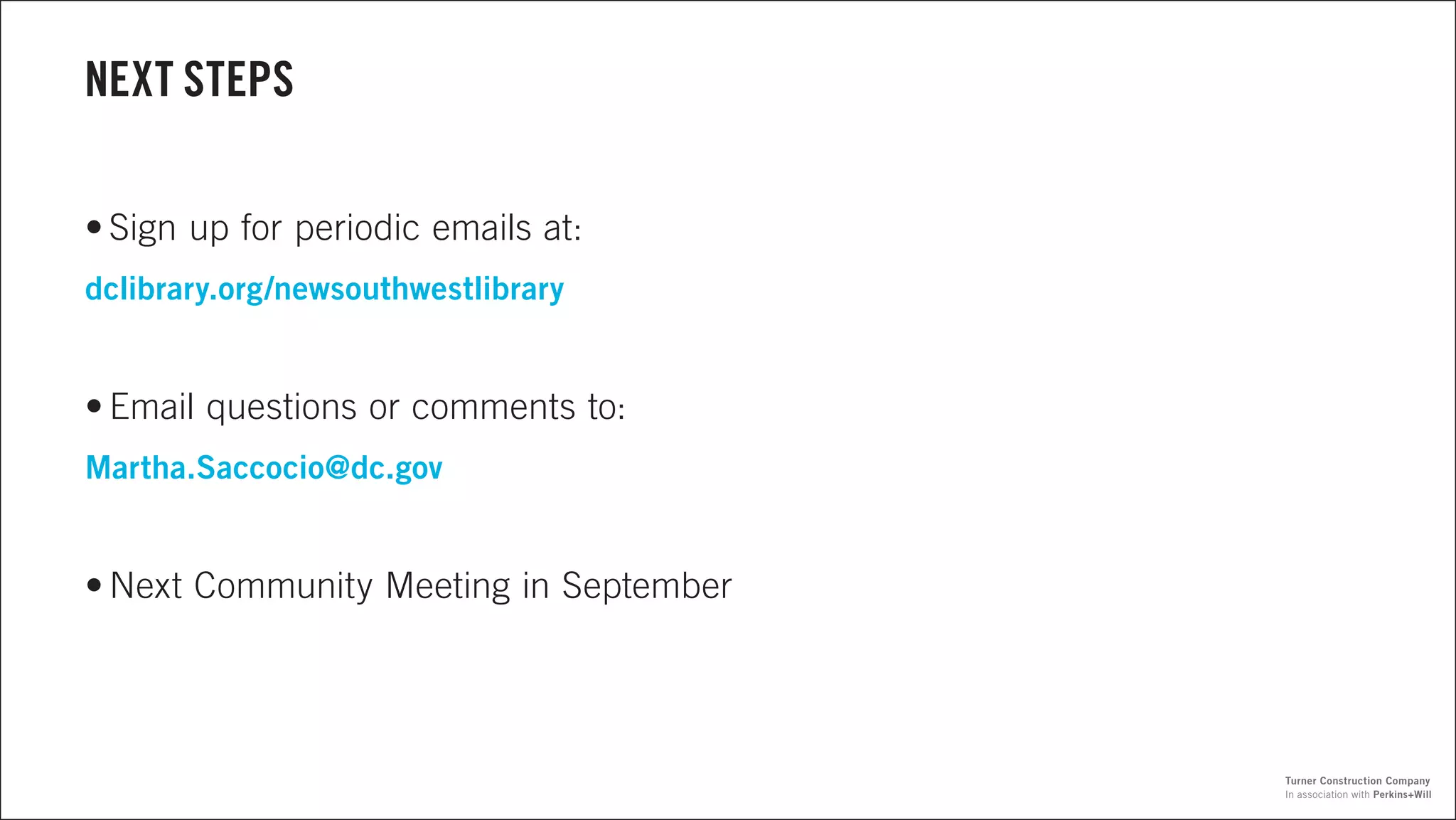 NEXT STEPS
•	Sign up for periodic emails at:
dclibrary.org/newsouthwestlibrary
•	Email questions or comments to:
Martha.Saccocio@dc.gov
•	Next Community Meeting in September
In association with Perkins+Will
Turner Construction Company
 