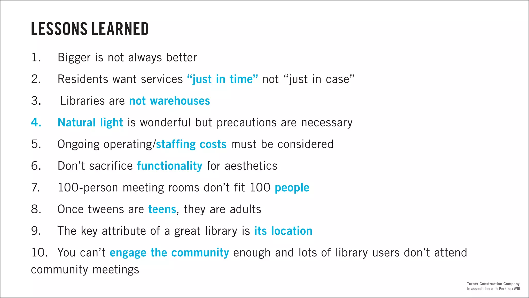 LESSONS LEARNED
1.	 Bigger is not always better
2.	 Residents want services “just in time” not “just in case”
3.	 Libraries are not warehouses
4.	 Natural light is wonderful but precautions are necessary
5.	 Ongoing operating/staffing costs must be considered
6.	 Don’t sacrifice functionality for aesthetics
7.	 100-person meeting rooms don’t fit 100 people
8.	 Once tweens are teens, they are adults
9.	 The key attribute of a great library is its location
10.	 You can’t engage the community enough and lots of library users don’t attend
community meetings
In association with Perkins+Will
Turner Construction Company
 