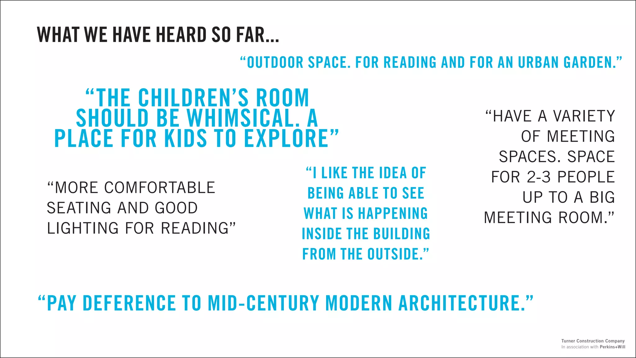 “PAY DEFERENCE TO MID-CENTURY MODERN ARCHITECTURE.”
“MORE COMFORTABLE
SEATING AND GOOD
LIGHTING FOR READING”
“THE CHILDREN’S ROOM
SHOULD BE WHIMSICAL. A
PLACE FOR KIDS TO EXPLORE”
“OUTDOOR SPACE. FOR READING AND FOR AN URBAN GARDEN.”
“I LIKE THE IDEA OF
BEING ABLE TO SEE
WHAT IS HAPPENING
INSIDE THE BUILDING
FROM THE OUTSIDE.”
“HAVE A VARIETY
OF MEETING
SPACES. SPACE
FOR 2-3 PEOPLE
UP TO A BIG
MEETING ROOM.”
WHAT WE HAVE HEARD SO FAR...
In association with Perkins+Will
Turner Construction Company
 