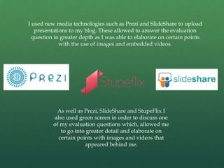 I used new media technologies such as Prezi and SlideShare to upload
presentations to my blog. These allowed to answer the evaluation
question in greater depth as I was able to elaborate on certain points
with the use of images and embedded videos.
As well as Prezi, SlideShare and StupeFlix I
also used green screen in order to discuss one
of my evaluation questions which, allowed me
to go into greater detail and elaborate on
certain points with images and videos that
appeared behind me.
 