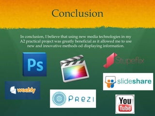 Conclusion
In conclusion, I believe that using new media technologies in my
A2 practical project was greatly beneficial as it allowed me to use
new and innovative methods od displaying information.
 