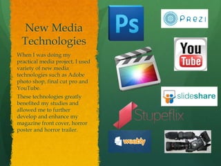 New Media
Technologies
When I was doing my
practical media project, I used
variety of new media
technologies such as Adobe
photo shop, final cut pro and
YouTube.
These technologies greatly
benefited my studies and
allowed me to further
develop and enhance my
magazine front cover, horror
poster and horror trailer.
 