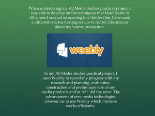 When undertaking my A2 Media Studies practical project, I
was able to develop on the techniques that I had learnt in
AS where I created an opening to a thriller film, I also used
a different website hosting service to record information
about my horror production.
In my AS Media studies practical project, I
used Weebly to record my progress with my
research and planning, evaluation,
construction and preliminary task of my
media products and in A2 I did the same. The
advancement of new media technologies
allowed me to use Weebly which I believe
works efficiently.
 