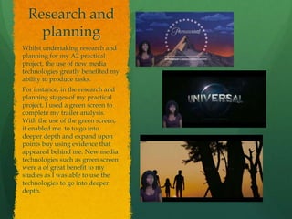 Research and
planning
Whilst undertaking research and
planning for my A2 practical
project, the use of new media
technologies greatly benefited my
ability to produce tasks.
For instance, in the research and
planning stages of my practical
project, I used a green screen to
complete my trailer analysis.
With the use of the green screen,
it enabled me to to go into
deeper depth and expand upon
points buy using evidence that
appeared behind me. New media
technologies such as green screen
were a of great benefit to my
studies as I was able to use the
technologies to go into deeper
depth.
 