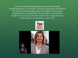 For my research and planning I also used new media
technologies such as YouTube. YouTube was greatly beneficial in
the research and planning section as it allowed me to gain
inspiration by viewing other horror trailers. YouTube also
enabled me to research the film trailers that I analyzed in my
trailer analysis in the green screen room.
 